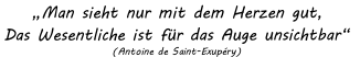 „Man sieht nur mit dem Herzen gut,
Das Wesentliche ist für das Auge unsichtbar“ 
(Antoine de Saint-Exupéry)
